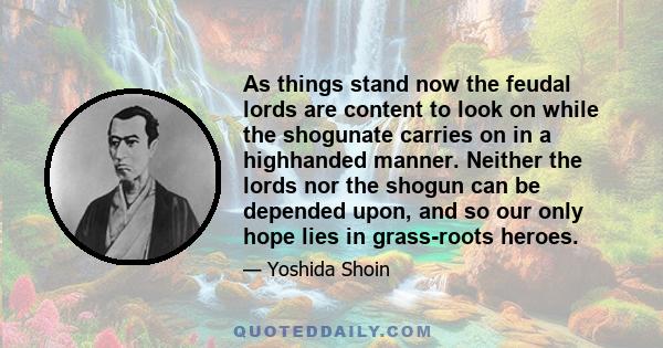 As things stand now the feudal lords are content to look on while the shogunate carries on in a highhanded manner. Neither the lords nor the shogun can be depended upon, and so our only hope lies in grass-roots heroes.