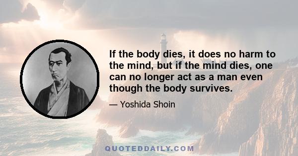 If the body dies, it does no harm to the mind, but if the mind dies, one can no longer act as a man even though the body survives.