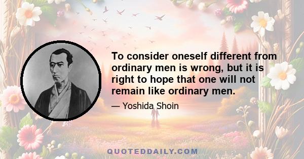 To consider oneself different from ordinary men is wrong, but it is right to hope that one will not remain like ordinary men.