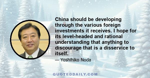 China should be developing through the various foreign investments it receives. I hope for its level-headed and rational understanding that anything to discourage that is a disservice to itself.