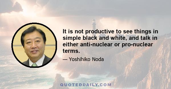 It is not productive to see things in simple black and white, and talk in either anti-nuclear or pro-nuclear terms.