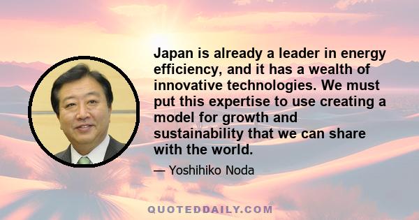 Japan is already a leader in energy efficiency, and it has a wealth of innovative technologies. We must put this expertise to use creating a model for growth and sustainability that we can share with the world.