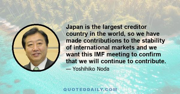 Japan is the largest creditor country in the world, so we have made contributions to the stability of international markets and we want this IMF meeting to confirm that we will continue to contribute.