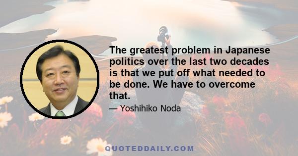 The greatest problem in Japanese politics over the last two decades is that we put off what needed to be done. We have to overcome that.