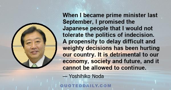 When I became prime minister last September, I promised the Japanese people that I would not tolerate the politics of indecision. A propensity to delay difficult and weighty decisions has been hurting our country. It is 