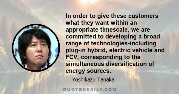 In order to give these customers what they want within an appropriate timescale, we are committed to developing a broad range of technologies-including plug-in hybrid, electric vehicle and FCV, corresponding to the