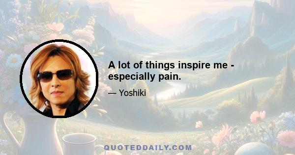 A lot of things inspire me - especially pain.