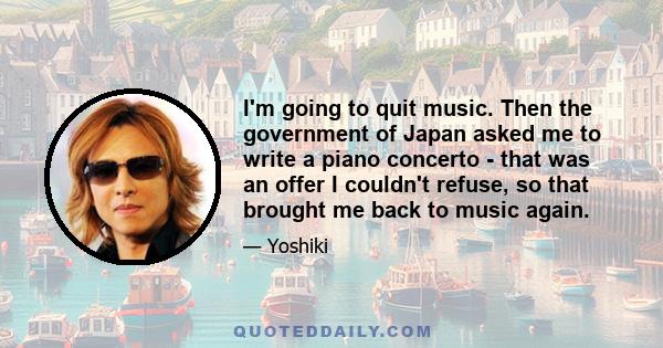 I'm going to quit music. Then the government of Japan asked me to write a piano concerto - that was an offer I couldn't refuse, so that brought me back to music again.