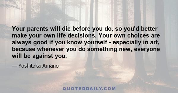 Your parents will die before you do, so you'd better make your own life decisions. Your own choices are always good if you know yourself - especially in art, because whenever you do something new, everyone will be