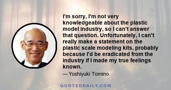 I'm sorry, I'm not very knowledgeable about the plastic model industry, so I can't answer that question. Unfortunately, I can't really make a statement on the plastic scale modeling kits, probably because I'd be