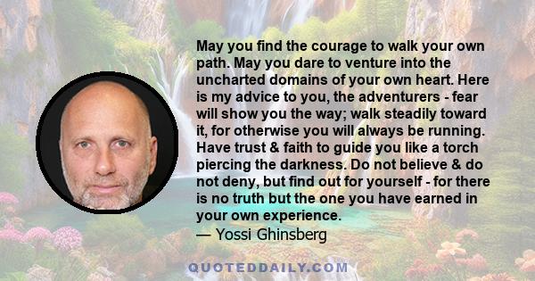 May you find the courage to walk your own path. May you dare to venture into the uncharted domains of your own heart. Here is my advice to you, the adventurers - fear will show you the way; walk steadily toward it, for