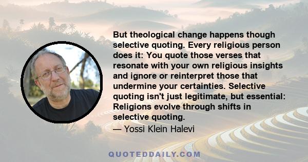 But theological change happens though selective quoting. Every religious person does it: You quote those verses that resonate with your own religious insights and ignore or reinterpret those that undermine your