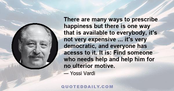 There are many ways to prescribe happiness but there is one way that is available to everybody, it's not very expensive ... it's very democratic, and everyone has acesss to it. It is: Find someone who needs help and