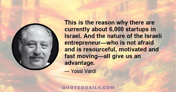 This is the reason why there are currently about 6,000 startups in Israel. And the nature of the Israeli entrepreneur—who is not afraid and is resourceful, motivated and fast moving—all give us an advantage.