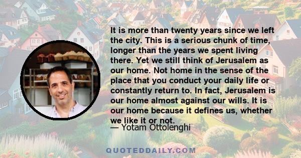 It is more than twenty years since we left the city. This is a serious chunk of time, longer than the years we spent living there. Yet we still think of Jerusalem as our home. Not home in the sense of the place that you 