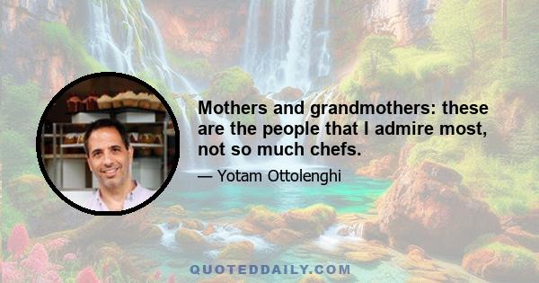 Mothers and grandmothers: these are the people that I admire most, not so much chefs.