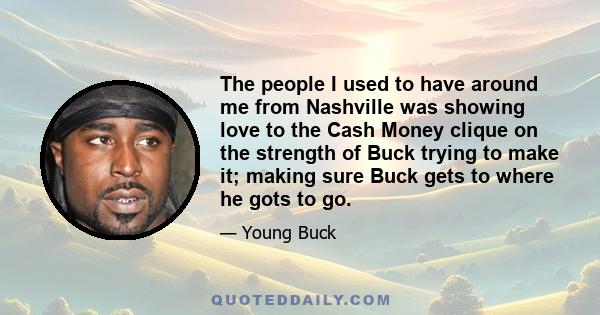 The people I used to have around me from Nashville was showing love to the Cash Money clique on the strength of Buck trying to make it; making sure Buck gets to where he gots to go.