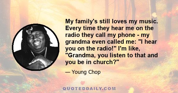 My family's still loves my music. Every time they hear me on the radio they call my phone - my grandma even called me: I hear you on the radio! I'm like, Grandma, you listen to that and you be in church?