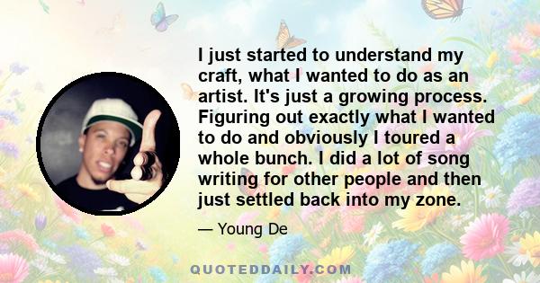 I just started to understand my craft, what I wanted to do as an artist. It's just a growing process. Figuring out exactly what I wanted to do and obviously I toured a whole bunch. I did a lot of song writing for other