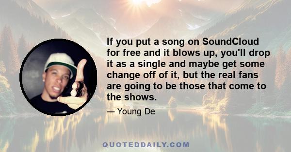 If you put a song on SoundCloud for free and it blows up, you'll drop it as a single and maybe get some change off of it, but the real fans are going to be those that come to the shows.