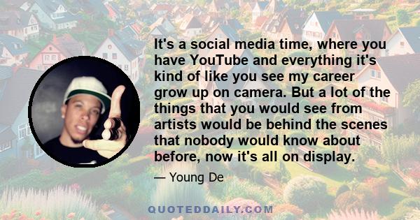 It's a social media time, where you have YouTube and everything it's kind of like you see my career grow up on camera. But a lot of the things that you would see from artists would be behind the scenes that nobody would 