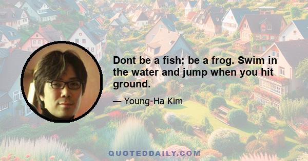 Dont be a fish; be a frog. Swim in the water and jump when you hit ground.