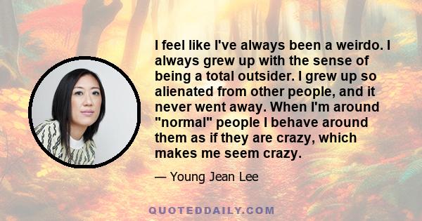 I feel like I've always been a weirdo. I always grew up with the sense of being a total outsider. I grew up so alienated from other people, and it never went away. When I'm around normal people I behave around them as