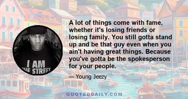 A lot of things come with fame, whether it's losing friends or losing family. You still gotta stand up and be that guy even when you ain't having great things. Because you've gotta be the spokesperson for your people.