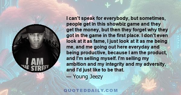 I can't speak for everybody, but sometimes, people get in this showbiz game and they get the money, but then they forget why they got in the game in the first place. I don't even look at it as fame, I just look at it as 