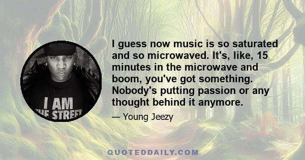 I guess now music is so saturated and so microwaved. It's, like, 15 minutes in the microwave and boom, you've got something. Nobody's putting passion or any thought behind it anymore.