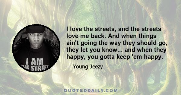 I love the streets, and the streets love me back. And when things ain't going the way they should go, they let you know... and when they happy, you gotta keep 'em happy.