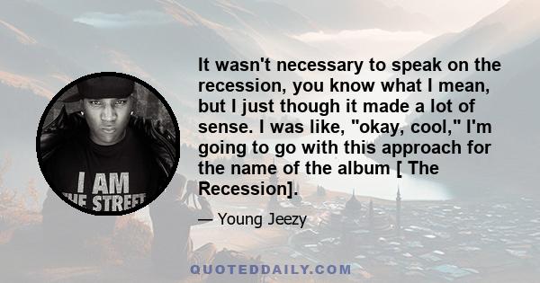 It wasn't necessary to speak on the recession, you know what I mean, but I just though it made a lot of sense. I was like, okay, cool, I'm going to go with this approach for the name of the album [ The Recession].