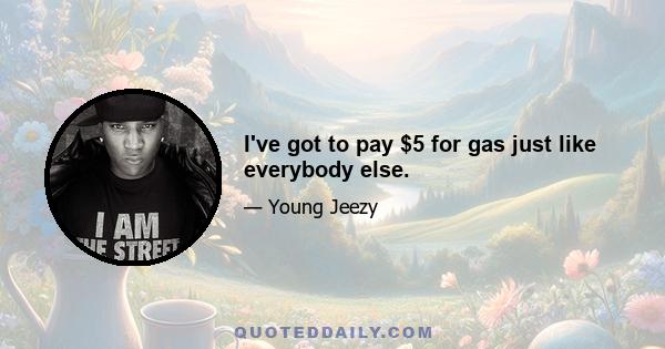 I've got to pay $5 for gas just like everybody else.