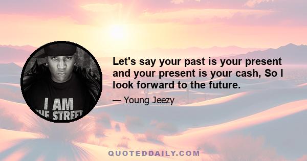 Let's say your past is your present and your present is your cash, So I look forward to the future.