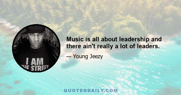 Music is all about leadership and there ain't really a lot of leaders.