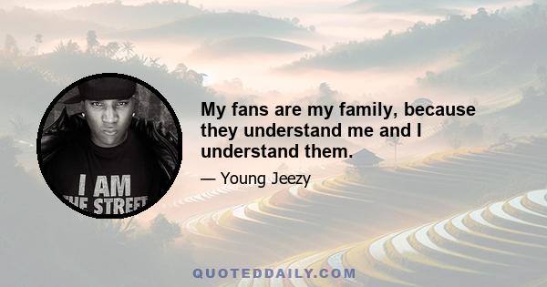 My fans are my family, because they understand me and I understand them.