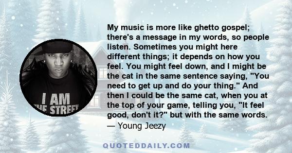 My music is more like ghetto gospel; there's a message in my words, so people listen. Sometimes you might here different things; it depends on how you feel. You might feel down, and I might be the cat in the same