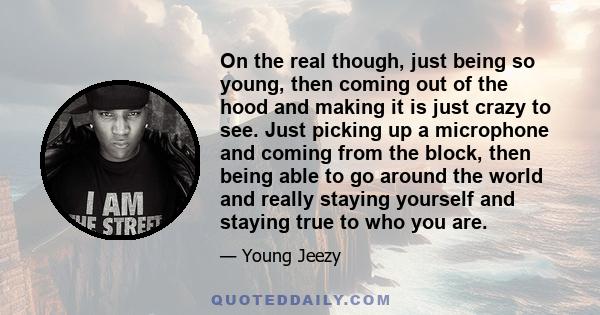 On the real though, just being so young, then coming out of the hood and making it is just crazy to see. Just picking up a microphone and coming from the block, then being able to go around the world and really staying