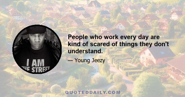 People who work every day are kind of scared of things they don't understand.