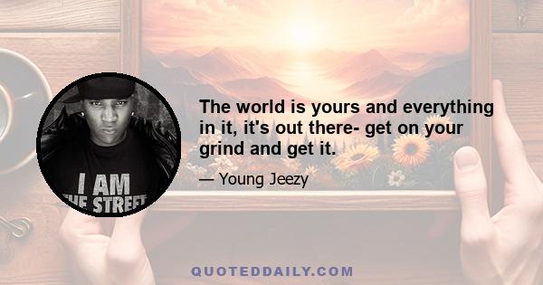 The world is yours and everything in it, it's out there- get on your grind and get it.