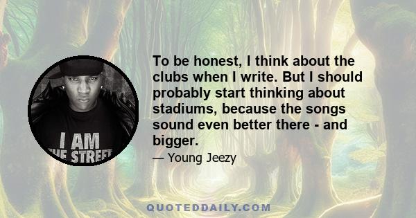 To be honest, I think about the clubs when I write. But I should probably start thinking about stadiums, because the songs sound even better there - and bigger.