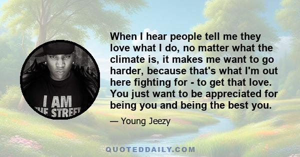 When I hear people tell me they love what I do, no matter what the climate is, it makes me want to go harder, because that's what I'm out here fighting for - to get that love. You just want to be appreciated for being