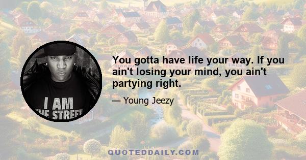 You gotta have life your way. If you ain't losing your mind, you ain't partying right.