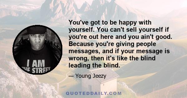 You've got to be happy with yourself. You can't sell yourself if you're out here and you ain't good. Because you're giving people messages, and if your message is wrong, then it's like the blind leading the blind.