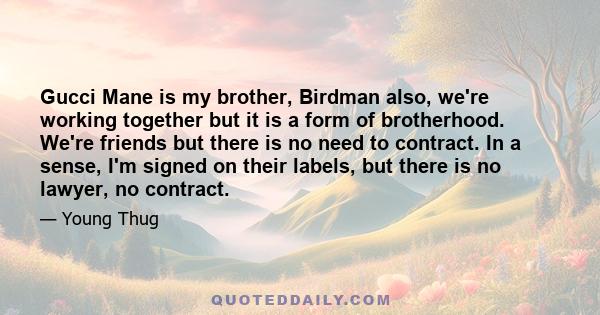 Gucci Mane is my brother, Birdman also, we're working together but it is a form of brotherhood. We're friends but there is no need to contract. In a sense, I'm signed on their labels, but there is no lawyer, no contract.