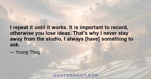 I repeat it until it works. It is important to record, otherwise you lose ideas. That's why I never stay away from the studio, I always [have] something to ask.