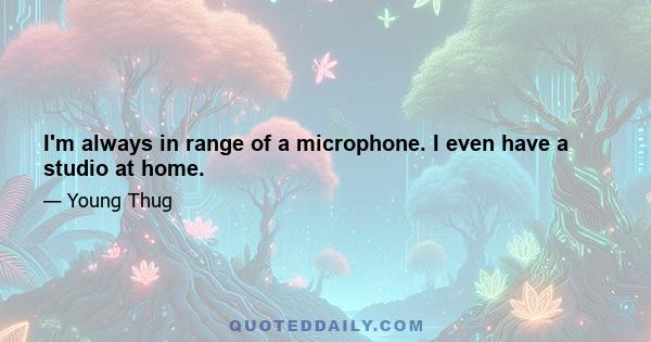 I'm always in range of a microphone. I even have a studio at home.