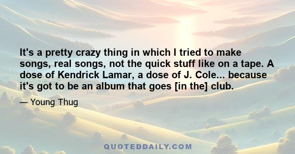 It's a pretty crazy thing in which I tried to make songs, real songs, not the quick stuff like on a tape. A dose of Kendrick Lamar, a dose of J. Cole... because it's got to be an album that goes [in the] club.