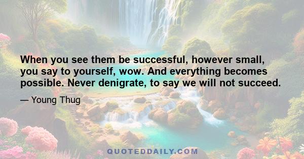 When you see them be successful, however small, you say to yourself, wow. And everything becomes possible. Never denigrate, to say we will not succeed.