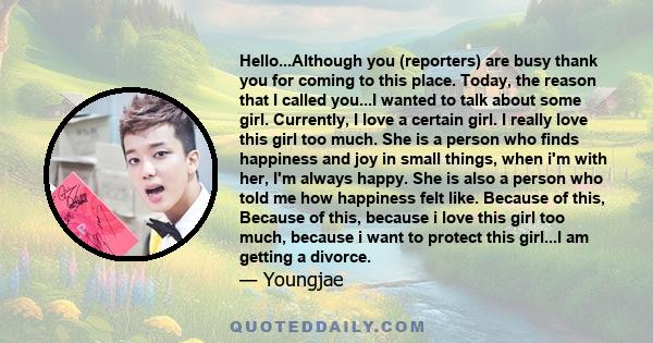 Hello...Although you (reporters) are busy thank you for coming to this place. Today, the reason that I called you...I wanted to talk about some girl. Currently, I love a certain girl. I really love this girl too much.